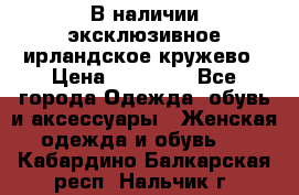 В наличии эксклюзивное ирландское кружево › Цена ­ 38 000 - Все города Одежда, обувь и аксессуары » Женская одежда и обувь   . Кабардино-Балкарская респ.,Нальчик г.